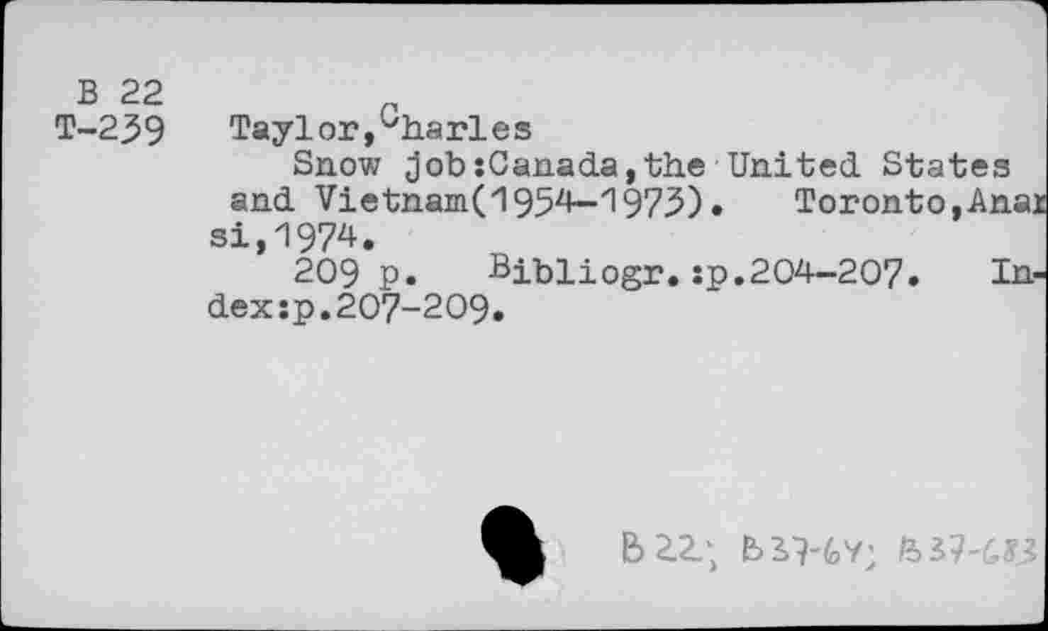 ﻿B 22
T-239
Taylor,^ha rle s
Snow job: Cana da, the United. States and Vietnam(1954—"1975) •	Toronto,Anai
si,1974.
209 p.	Bibliogr.sp.204-207.	In-
dex :p.207-209.
&2.Z; B>3>9-6y;